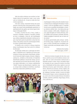 36 | Educação Infantil e práticas promotoras de igualdade racial
Além das ações cotidianas que envolvem as habi-
lidades básicas de engatinhar, andar, correr, pular,
subir em obstáculos etc., há que se cuidar dos movi-
mentos expressivos.
Entre eles a dança, importante herança dos povos
africanos, fonte de prazer, autoconhecimento e sociabi-
lidade, que enseja muitas possibilidades expressivas e o
aperfeiçoamento dos gestos, que merece lugar de des-
taque na Educação Infantil.
O samba, o bumba meu boi, o frevo, o baião, o
maracatu, a lambada, a capoeira, o maculelê, o tambor
de mina, a umbigada, a catira etc. são manifestações
que, embora originalmente estivessem restritas aos ne-
gros, hoje fazem parte do patrimônio cultural dos bra-
sileiros e das práticas sociais de comemorações familia-
res, festas e grandes eventos públicos.
O trabalho com a música e a dança originárias
dessas manifestações deve fazer parte do cotidiano
da educação.
Na educação voltada para a valorização da diversi-
dade, é importante que o repertório de músicas apre-
sentado às crianças seja amplo e diversiﬁcado, compos-
to de músicas de origem europeia, africanas, indígenas,
asiáticas etc., cantadas ou instrumentais. Um repertório
diversiﬁcado qualiﬁcará a escuta das crianças, que po-
dem aprender que há muitos tipos de música, não ape-
nas aquela relacionada a um universo supostamente
“infantil”. Quanto mais diversiﬁcado o repertório, mais
as crianças terão condições de identiﬁcar, reconhecer
elementos e desenvolver preferências musicais.
Direto da prática
A participação na festa junina afro-brasileira trouxe
a certeza de que a integração entre dança e música
usando o tema da igualdade racial é o exemplo
vivo de como as questões da identidade e a heran-
ça cultural se alinham bem. Uma festa junina que
reuniu o acarajé, o milho verde, a feijoada e a pa-
çoca, jogos de argola com motivos africanos, crian-
ças vestidas como princesas e príncipes africanos,
cabelos arranjados à moda afro, deu um ótimo cal-
do cultural.
As danças apresentadas pelas crianças: samba,
boi bumbá, jongo, congada etc. trouxeram ale-
gria e, ao ﬁnal, as famílias eram convidadas a par-
ticipar, construindo uma diversão coletiva. Foi bo-
nito de ver.
Professora Ana Carolina,
EMEI Guia Lopes, 2/7/2011.
Ainda nas inúmeras situações do dia a dia, o pro-
fessor, usando sua voz nas brincadeiras sonoras e can-
ções, abre um canal comunicativo essencial para a
expressão sensível e criativa. Assim, ele poderá organi-
zar situações em que o grupo de crianças, de acordo
com as habilidades da faixa etária, explore os sons de
diferentes emissores, sejam instrumentos, ruídos coti-
dianos, elementos da natureza, animais, objetos, pes-
soas etc. O uso de instrumentos como afoxé, ago-
gô, atabaque, berimbau, tambor e outros de origem
africana pode integrar o acervo à disposição das crian-
ças, assim como CDs de canções diversas, brincadeiras
cantadas, acalantos, parlendas, lenga-lengas, brincos,
rimas, adivinhas etc.
Festa afro-junina
Capítulo 3
ImagenscapturadasdovídeoGestãoeFamílias
Livro CEERT.indd 36 16/02/12 16:30
 