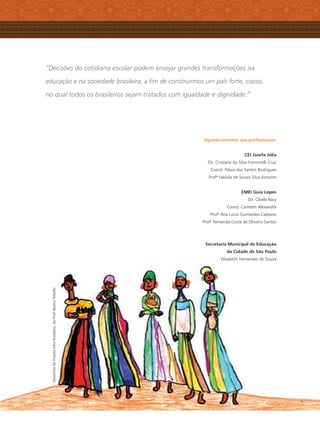 “Decisões do cotidiano escolar podem ensejar grandes transformações na
educação e na sociedade brasileira, a ﬁm de construirmos um país forte, coeso,
no qual todos os brasileiros sejam tratados com igualdade e dignidade.”
Agradecimentos aos proﬁssionais:
CEI Josefa Júlia
Dir. Cristiane da Silva Francinelli Cruz
Coord. Flávia dos Santos Rodrigues
Profa
Fabíola de Souza Silva Amorim
EMEI Guia Lopes
Dir. Cibele Racy
Coord. Carmem Alexandre
Profa
Ana Lúcia Guimarães Caetano
Profa
Fernanda Costa de Oliveira Santos
Secretaria Municipal de Educação
da Cidade de São Paulo
Elisabeth Fernandes de Souza
DesenhosdoProjetoAfro-brasileiro,daProfa
BeatrizRebello
Livro CEERT.indd 5 16/02/12 16:28
 