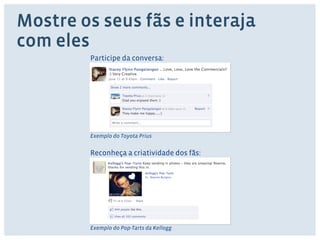 Mostre os seus fãs e interaja 
com eles 
Participe da conversa: 
Exemplo do Toyota Prius 
Reconheça a criatividade dos fãs: 
Exemplo do Pop-Tarts da Kellogg 
 