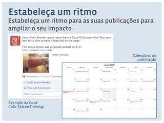 Estabeleça um ritmo 
Estabeleça um ritmo para as suas publicações para 
ampliar o seu impacto 
Exemplo da Coca- 
Cola: Tattoo Tuesday 
Calendário de 
publicação 
 
