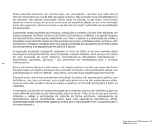 Esses exemplos oferecem um caminho para nós, educadores: perceber que cada obra já
oferece nela mesma as vias de arte-educação inclusiva. Não existe fórmula preestabelecida a
ser aplicada, mas apenas observação. Assim como os artistas, no seu fazer, transformam
ideias ao mesmo tempo em pintura (uma obra de superfície plana) ou em uma instalação
(uma obra espacial), estamos atentos a esse tipo de percepção no trabalho de acessibilidade
em exposições.
É pensando nessas questões que museus, instituições e centros culturais vêm atingindo um
público ampliado. No Setor Educativo do Centro Cultural Banco do Brasil, o Grupo de Pesquisa
em Acessibilidade preocupa-se justamente com isso: o estudo e a elaboração de visitas e
atividades especialmente desenvolvidas para pessoas cegas, com baixa visão, surdas ou com
deficiência intelectual, contando com uma equipe composta de educadores de diversas áreas
do conhecimento e de especialistas em LIBRAS e braille.

10

A exposição Expedição Langsdorff, realizada no início de 2010, é um bom exemplo desta
abordagem multissensorial e de como foi possível transpor desafios. Uma vez que se tratava
de uma exposição de cunho histórico, encontravam-se dificuldades bidimensionais –
documentos, aquarelas, gravuras – que precisaram ser transladadas para o universo
tridimensional.
Foram esculpidas placas em alto relevo – as imagens planas contidas nas aquarelas foram
transformadas em objetos. Foi elaborado um folder em braille, e disponibilizadas visitas com
audiodescrição e visita em LIBRAS – esta última, parte de nossa programação permanente.
É sempre importante frisar que esse tipo de cuidado é positivo não apenas para o público com
deficiência, mas para os demais, pois a ação educativa inclusiva não passa despercebida,
torna-se uma intervenção criativa no espaço expositivo, acrescendo percepções a todos os
visitantes.
A mediação cultural tem um importante papel para visitantes com ou sem deficiência, pois vai
muito além da descrição ou das informações sobre as obras. Trata-se de um ato que provoca
reflexões e instiga a participação do visitante de forma autônoma, independente de
conhecimento prévio, contribuindo, assim, para uma experiência significativa. Afinal,
acessibilidade está intimamente ligada ao direito que o indivíduo deve ter: a autonomia de ir,
vir e permanecer. n

Visita Sensorial, CCBB Educativo SP
Foto Gabriela Gil

 