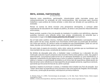 ARTE,

ACESSO, PARTICIPAÇÃO
por Valquíria Prates

Palavras como experiência, participação, interatividade estão marcadas quase que
indissociavelmente na produção de arte contemporânea. São premissas para diversos
trabalhos e para prática de muitos artistas: a obra deve ser ativada em sua potência, ser
acessada.
Pensar no acesso às obras envolve uma perspectiva abrangente, a começar pelas
expectativas de educadores em relação ao público, às obras e aos possíveis relacionamentos
entre ambos.
Neste sentido, quando o foco de atuação do mediador é o público com deficiência, algumas
questões merecem uma reflexão ainda mais ampla, considerando de antemão que a
exposição é o lugar onde dois corpos potentes de ativação1 se encontram.
14

De um lado está o público: diverso, múltiplo, potente de possibilidades e percepções que se
dão a partir de seu corpo, atuante num movimento ininterrupto na construção de sentidos.
Um corpo que escuta, vê, pensa e sente na medida de suas possibilidades: pode ver com as
mãos, escutar com os olhos, pensar com o sentimento, sentir pensando.
Do outro lado, à espera do encontro, está a obra: plena de sentidos que se manifestam por
meio também de seu corpo, constituído de matéria e conceitos.
No âmbito da educação pela arte, o mediador (seja o professor ou o educador de uma
instituição cultural) é quem presencia este encontro íntimo entre público e obra. Seu papel é
determinante: sua presença pode tornar-se um elemento facilitador ou uma interferência, a
depender justamente do que espera que o outro (o público) experiencie. Em geral, o risco de
obstruir o acesso e a participação do público a um único tipo de experiência válida advém do
fato de tomar como referência um tipo específico de percepção sensorial, cognitiva e sensível,
ignorando que há outras formas de ver, sentir e pensar.
Quando o objetivo é promover o acesso, o mediador deve ampliar seu foco de atuação. Sua
”meta” deve estar na experiência como processo e não como ponto de chegada. Ela é duração,
intercurso, construção de sentidos, individual em primeira instância.

1. Merleau-Ponty, M. (1999). Fenomenologia da percepção. 2 a. Ed. São. Paulo: Martins Fontes. (Texto original
publicado em 1945).
DEWEY, J. A Arte como Experiência. São Paulo, Ed Martins Fontes, 2010. (texto original de 1934).

 