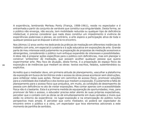 A experiência, lembrando Merleau Ponty (França, 1908-1961), reside no espectador e é
entranhada a partir do conjunto de variáveis que constitui sua singularidade. Desta forma, se
o público não enxerga, não escuta, tem mobilidade reduzida ou qualquer tipo de deficiência
intelectual, é preciso considerar que nada disso constitui um impedimento à vivência de
experiências poderosas e plenas; ao contrário, a arte espera a participação ativa de toda e
qualquer pessoa que se dispuser a ativá-la no encontro.

16

Nos últimos 12 anos venho me dedicando às práticas de mediação em diferentes instâncias do
trabalho com arte, em especial à curadoria e à ação educativa em exposições de arte. Grande
parte de meu interesse está justamente na preparação de propostas de mediação acessíveis e
abrangentes, considerando o público num enfoque expandido de interesses e possibilidades.
A ideia não é preparar ações específicas para o público com deficiências, mas sim planejar e
construir 'ambientes' de mediação, que possam acolher qualquer pessoa que queira
experimentar arte. Meu foco de atuação, desta forma, é a preparação do espaço físico da
exposição e de instâncias que mediam as obras: textos escritos, falados, subentendidos ou
explícitos.
Acredito que o mediador deve, em primeira atitude de planejamento, vasculhar a plataforma
da exposição em busca de territórios onde o acesso às obras possa acontecer sem obstruções,
para enfatizar nelas suas ações. Pensar em caminhos de acesso físico, promover soluções
para a visibilidade dos trabalhos e dos textos que mediam a exposição. É justamente a falta de
planejamento para o acesso físico que prejudica, em muito, as condições de desempenho da
pessoa com deficiência no ato de visitar exposições. Mas contar apenas com a acessibilidade
física não é o bastante. Esta é a primeira medida de equiparação de oportunidades; mas, para
promover de fato o acesso, o educador precisa estar atento às suas próprias expectativas,
perceber que o contato com as obras se dá simultaneamente em duas camadas e níveis que
estão no entorno da experiência: no lugar-exposição e na emancipação do público numa
perspectiva mais ampla. E perceber que como mediador, só poderá ser espectador do
encontro entre o público e a obra, um espectador que leva elementos adicionais a este
momento de partilha de sentidos.

 