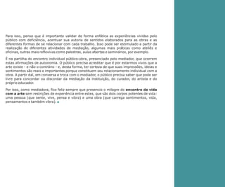 Para isso, penso que é importante validar de forma enfática as experiências vividas pelo
público com deficiência, acentuar sua autoria de sentidos elaborados para as obras e as
diferentes formas de se relacionar com cada trabalho. Isso pode ser estimulado a partir da
realização de diferentes atividades de mediação, algumas mais práticas como ateliês e
oficinas, outras mais reflexivas como palestras, aulas abertas e seminários, por exemplo.
É na partilha do encontro individual público-obra, presenciado pelo mediador, que ocorrem
estas afirmações de autonomia. O público precisa acreditar que é por estarmos vivos que a
arte existe - e não o contrário - e, desta forma, ter certeza de que suas impressões, ideias e
sentimentos são reais e importantes porque constituem seu relacionamento individual com a
obra. A partir daí, em conversa e troca com o mediador, o público precisa saber que pode ser
livre para concordar ou discordar da mediação da instituição, do curador, do artista e do
próprio educador.
Por isso, como mediadora, fico feliz sempre que presencio o milagre do encontro da vida
com a arte sem restrições de experiência entre estes, que são dois corpos potentes de vida:
uma pessoa (que sente, vive, pensa e vibra) e uma obra (que carrega sentimentos, vida,
pensamentos e também vibra). n

 