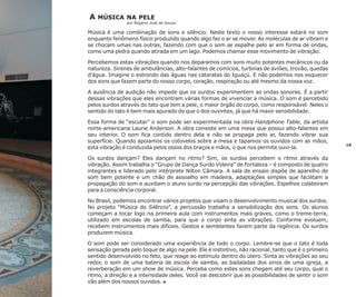 A

MÚSICA NA PELE
por Rogério José de Souza

Música é uma combinação de sons e silêncio. Neste texto o nosso interesse estará no som
enquanto fenômeno físico produzido quando algo faz o ar se mover. As moléculas de ar vibram e
se chocam umas nas outras, fazendo com que o som se espalhe pelo ar em forma de ondas,
como uma pedra quando atirada em um lago. Podemos chamar esse movimento de vibração.
Percebemos estas vibrações quando nos deparamos com sons muito potentes mecânicos ou da
natureza. Sirenes de ambulâncias, alto-falantes de comícios, turbinas de aviões, trovão, quedas
d'água. Imagine o estrondo das águas nas cataratas do Iguaçú. E não podemos nos esquecer
dos sons que fazem parte do nosso corpo, coração, respiração ou até mesmo da nossa voz.
A ausência de audição não impede que os surdos experimentem as ondas sonoras. É a partir
dessas vibrações que eles encontram várias formas de vivenciar a música. O som é percebido
pelos surdos através do tato que tem a pele, o maior órgão do corpo, como responsável. Neles o
sentido do tato é bem mais apurado do que o dos ouvintes, já que há maior sensibilidade.
Essa forma de “escutar” o som pode ser experimentada na obra Handphone Table, da artista
norte-americana Laurie Anderson. A obra consiste em uma mesa que possui alto-falantes em
seu interior. O som fica contido dentro dela e não se propaga pelo ar, fazendo vibrar sua
superfície. Quando apoiamos os cotovelos sobre a mesa e tapamos os ouvidos com as mãos,
esta vibração é conduzida pelos ossos dos braços e mãos, o que nos permite ouvi-la.
Os surdos dançam? Eles dançam no ritmo? Sim, os surdos percebem o ritmo através da
vibração. Assim trabalha o “Grupo de Dança Surdo Videira” de Fortaleza – é composto de quatro
integrantes e liderado pelo intérprete Nilton Câmara. A sala de ensaio dispõe de aparelho de
som bem potente e um chão de assoalho em madeira, adaptações simples que facilitam a
propagação do som e auxiliam o aluno surdo na percepção das vibrações. Espelhos colaboram
para a consciência corporal.
No Brasil, podemos encontrar vários projetos que visam o desenvolvimento musical dos surdos.
No projeto “Música do Silêncio”, a percussão trabalha a sensibilização dos sons. Os alunos
começam a tocar logo na primeira aula com instrumentos mais graves, como o treme-terra,
utilizado em escolas de samba, para que o corpo sinta as vibrações. Conforme evoluem,
recebem instrumentos mais difíceis. Gestos e semblantes fazem parte da regência. Os surdos
produzem música.
O som pode ser considerado uma experiência de todo o corpo. Lembre-se que o tato é toda
sensação gerada pelo toque de algo na pele. Ele é instintivo, não racional, tanto que é o primeiro
sentido desenvolvido no feto, que reage ao estímulo dentro do útero. Sinta as vibrações ao seu
redor, o som de uma bateria de escola de samba, as badaladas dos sinos de uma igreja, a
reverberação em um show de música. Perceba como estes sons chegam até seu corpo, qual o
ritmo, a direção e a intensidade deles. Você vai descobrir que as possibilidades de sentir o som
vão além dos nossos ouvidos. n

19

 