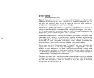 DINAMISMO
por Patrícia Marchesoni Quilici

É possível perceber movimento numa obra estática? Na obra ao lado, além do
bater das asas das aves, há ainda a sugestão de uma linha diagonal, que vai
da parte de baixo do lado direito à parte de cima do lado esquerdo,
enfatizando o vôo dos pássaros ganhando altitude.
Não é só em superfícies bidimensionais, porém, que podemos ver desenhos. A
natureza nos brinda com vários exemplos, e a migração de aves é um deles.
Um de seus traços mais comuns no céu é formado por duas fileiras diagonais
de pássaros, culminando numa ponta como uma seta.

20

Este complexo fenômeno é cercado de mistério e fascinação. Como pode uma
frágil ave viajar milhares de quilômetros, durante semanas, enfrentando
diversos perigos? O instinto de sobrevivência faz com que estes “viajantes”
dupliquem seu peso e reduzam seus órgãos para a enorme quantidade de
energia que será despendida. Tudo isso para dar continuidade à vida.
Como obra de Arte Contemporânea, “Migração” não tem intenção de
representar uma cena da natureza, mesmo porque a própria se faz presente
através do fogo. As formas são feitas com pólvora queimada, criando uma
transformação irreversível no suporte de madeira. Transformação é, afinal, o
resultado da junção da natureza mais o tempo, e o artista trata disso não só
conceitualmente, mas também literalmente.
É através dos ciclos que a ação do tempo se faz na natureza, como no caso da
migração dos pássaros: acasalamento, ida, permanência e volta. Se os ciclos
de vida são transitórios, pode até mesmo a ação do fogo, a princípio
irreversível, ser reconstruída? n

 