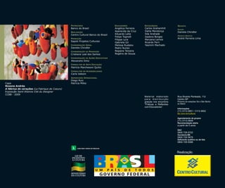 PATROCÍNIO

Cristiane Leal dos Santos

Angélica Ferreira
Aparecida da Cruz
Eduardo Leite
Felipe Tognolli
Filippe Lyra
Gabriela Gil
Melissa Rudalov
Pedro Nunez
Regiane Teixeira
Rogério de Souza

Carlos Grahamhill
Dalila Mendonça
Ilda Andrade
Isadora Borges
Maryana Lemos
Ricardo Ferri
Yasmim Machado

EDIÇÃO

Daniela Chindler
PROJETO GRÁFICO

André Ferreira Lima

Alexandre Diniz
Patrícia Marchesoni Quilici
CONSULTOR

EM

ACESSIBILIDADE

Carla Valezin

Capa
Roxane Andrès
A fábrica de corações (La Fabrique de Coeurs)
Exposição Saint Etienne Cité du Designer
CCBB - 2009

Diego Ruiz
Patrícia Miike

Rua Álvares Penteado, 112
Centro SP
Próximo às estações Sé e São Bento
do Metrô
Informações

(11) 3113-3651 / 3113-3652
bb.com.br/cultura
Agendamento de grupos

(11) 3113-3649
Recomendação etária

a partir de 5 anos
SAC

0800 729 0722
Ouvidoria BB

0800 729 5678
Deficiente auditivo ou de fala

0800 729 0088

Realização

 