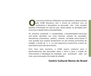 O

s encontros Práticas e Reflexões com Educadores, desenvolvidos
pelo CCBB Educativo, tem o intuito de contribuir com os
professores e educadores na discussão dos mais variados
desafios enfrentados em sala de aula. Nesta edição, as atividades têm
como foco o debate sobre a Acessibilidade.
De tamanha amplitude e complexidade, a Acessibilidade é tema que
vem sendo abordado nos mais diversos campos da sociedade:
educacional, empresarial, político, cultural, da saúde, entre outros. É
uma questão que impacta diretamente um dos direitos primordiais do
cidadão: o direito de ir e vir, com segurança e autonomia, a partir do
qual tantos outros são decorrentes.
Com mais esse encontro, o CCBB espera colaborar para o
aprofundamento das discussões sobre o tema e para a criação de
instrumentos e estratégias de mediação que contribuam cada vez
mais para a educação e formação do cidadão.

Centro Cultural Banco do Brasil

 