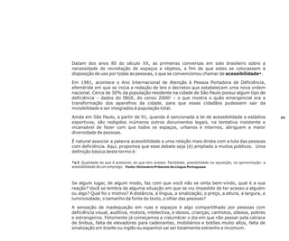 Datam dos anos 80 do século XX, as primeiras conversas em solo brasileiro sobre a
necessidade de revisitação de espaços e objetos, a fim de que estes se colocassem à
disposição de uso por todas as pessoas, o que se convencionou chamar de acessibilidade*.
Em 1981, acontece o Ano Internacional de Atenção à Pessoa Portadora de Deficiência,
efeméride em que se inicia a redação de leis e decretos que estabelecem uma nova ordem
nacional. Cerca de 30% da população residente na cidade de São Paulo possui algum tipo de
deficiência – dados do IBGE, do censo 2000! – o que mostra o quão emergencial era a
transformação dos aparelhos da cidade, para que esses cidadãos pudessem sair da
invisibilidade e ser integrados à população total.
Ainda em São Paulo, a partir de 91, quando é sancionada a lei de acessibilidade a estádios
esportivos, são redigidos inúmeros outros documentos legais, na tentativa insistente e
incansável de fazer com que todos os espaços, urbanos e internos, abriguem a maior
diversidade de pessoas.
É natural associar a palavra acessibilidade a uma relação mais direta com a luta das pessoas
com deficiência. Aqui, propomos que esse debate seja (é) ampliado a muitos públicos. Uma
definição básica deste termo é:
*s.f. Qualidade do que é acessível, do que tem acesso. Facilidade, possibilidade na aquisição, na aproximação: a
acessibilidade de um emprego. Fonte: Dicionário Priberam da Língua Portuguesa

Se algum lugar, de algum modo, faz com que você não se sinta bem-vindo, qual é a sua
reação? Você se lembra de alguma situação em que se viu impedido de ter acesso a alguém
ou algo? Qual foi o motivo? A distância, a língua, a sinalização, o preço, a altura, a largura, a
luminosidade, o tamanho da fonte do texto, o olhar das pessoas?
A sensação de inadequação em ruas e espaços é algo compartilhado por pessoas com
deficiência visual, auditiva, motora, intelectiva, e idosos, crianças, canhotos, obesos, pobres
e estrangeiros. Felizmente já começamos a vislumbrar o dia em que não passar pela catraca
de ônibus, falta de elevadores para cadeirantes, mobiliários e botões muito altos, falta de
sinalização em braille ou inglês ou espanhol vai ser totalmente estranho e incomum.

03

 