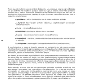 Neste aspecto material nasce o conceito de desenho universal, cuja própria expressão já diz
do que se trata: na criação de qualquer objeto ou lugar, é preciso pensar não apenas no
produto em si, mas na diversidade humana que entrará em contato com ele. Para ser um
produto com desenho universal, o espaço ou objeto devem ser construídos tendo em vista as
seguintes características:
Igualitário – portas com sensores que se abram em amplas larguras;
Ÿ
Adaptável – tesouras para canhotos e destros, e adaptadores para pessoas com
Ÿ
deficiência motora;

Óbvio
Ÿ – a sinalização de sanitários;
Conhecido – acrescido de relevo e escrita em braille;
Ÿ
Seguro
Ÿ – elevadores com sensores em alturas diferentes;
Sem
Ÿesforço – torneiras com sensores ou maçanetas que podem ser abertas com
04

o cotovelo;

Abrangente – assentos para obesos e cabines sanitárias para cadeirantes;
Ÿ
É possível aplicar as ideias de desenho universal em todos os locais, até mesmo em casa,
identificando e minimizando a presença de quinas pontiagudas, altura de prateleiras, tapetes
escorregadios. Em locais como centros culturais, pode ser observado nas portas e portões,
elevadores, balcões de atendimento, corrimãos e rampas.
No entanto, a acessibilidade espacial precisa estar acompanhada de outros modos de praticála, pois o valor dos eventos por vezes é um fator determinante no momento da escolha de
eventos. Vale lembrar que a desigualdade socioeconômica e cultural no Brasil se reitera não só
na renda das famílias, mas acaba se refletindo nas programações artísticas disponíveis à
população de classes de baixa renda, devido à inviabilidade de transporte e o custo de
ingressos em geral.
Neste sentido, a escola pode ser um personagem mediador excelente, através de seus
educadores e educandos, que multiplicam o reconhecimento de locais que acolham a
diversidade: em todo núcleo familiar, pode-se encontrar ao menos uma criança, um idoso,
uma pessoa com algum tipo de deficiência ou necessidade especial (momentânea ou não),
uma gestante ou um parente com menor poder aquisitivo. No contato com os espaços
culturais acessíveis, a escola, através desses atores, distribui uma espécie de telescópio de
Alice, não para diminuir as pessoas, mas para aproximá-las de toda a maravilha da urbe.

 