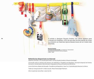 06

O artista e designer Roxane Andrès cria vários objetos para
crianças em hospitais, a fim de que elas recriem partes do corpo
ou encarem os materiais típicos desses locais de um modo mais
divertido.

Roxane Andrès
O Conto de intervenção, La Ceinture d´intervention
Exposição Saint Etienne Cité du Designer
CCBB - 2009

Referências disponíveis na internet
Desenho universal: um conceito para todos. De Ana Claudia Carletto e Silvana Cambiaghi.
Convenção sobre os direitos das pessoas com deficiência. Presidência da República; Secretaria Especial de Direitos
Humanos; Coordenadoria Nacional para integração da Pessoa Portadora de Deficiência.
Lei de Diretrizes e Bases da Educação. Presidência da República; Casa Civil; Subchefia para Assuntos Jurídicos.
Todas as crianças são bem-vindas à escola. Maria Teresa Eglér Mantoan.
Alice no país das maravilhas. Lewis Carroll.

 