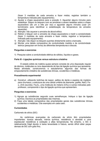 8
(fazer 3 medidas de cada amostra e fazer média; registrar também a
temperatura indicada pelo equipamento).
c) Ajustar a chapa aquecedora para a posição 3. Aguardar alguns minutos para
estabilizar. Dispor os béquers com as amostras a serem testadas sobre a chapa
aquecedora (de um a três por vez) e aguardar alguns minutos (usar um
termômetro para identificar a estabilização da temperatura da amostra
aquecida).
d) Atenção: não aquecer a amostra de álcool etílico.
e) Retirar o béquer com a amostra da chapa aquecedora e medir a condutividade
(fazer 3 medidas de cada amostra e fazer média; registrar a temperatura
indicada pelo equipamento).
f) Atenção: não dispor os béquers quentes diretamente sobre a bancada.
g) Montar uma tabela comparativa da condutividade medida e da condutividade
teórica (pesquisar em livros) às diferentes temperaturas e discuta.
Perguntas e exercícios
1) Pesquise sobre a condutividade elétrica de sólidos, líquidos e gases.
Parte III - Ligações químicas versus estrutura cristalina
O estado sólido da matéria quase sempre consiste de uma disposição regular
de átomos, moléculas ou íons dependendo do tipo de ligação química que apresenta.
Nesta atividade, construiremos e estudaremos algumas das formas de
empacotamento cristalino de substâncias iônicas, covalentes e metálicas.
Procedimento experimental
a) Construir, utilizando bolinhas de isopor, palitos de dente e espetos de madeira
para churrasco, a estrutura de uma célula unitária de diamante, grafite, NaCl, Fe-
α, ZnS (wurzita), Fe2O3, uma molécula de metano (CH4) e outras indicadas pelo
professor, comparando o tipo de ligação química que apresentam.
Perguntas e exercícios
1) Agrupe as substâncias segundo suas semelhanças. Indique o tipo de ligação
química. Escreva as propriedades das mesmas.
2) Faça uma tabela comparativa das propriedades gerais das substâncias iônicas,
covalentes e metálicas. Cite exemplos em cada caso.
Curiosidades
Carboneto de silício (SiC)
As cerâmicas avançadas de carboneto de silício têm propriedades
importantes: dureza elevada, inércia química, resistência à abrasão e uma
espetacular resistência à oxidação a altas temperaturas. No entanto, o SiC é
relativamente frágil devido à baixa tenacidade à fratura, sendo difícil obter peças
densas de SiC com grão fino.
 
