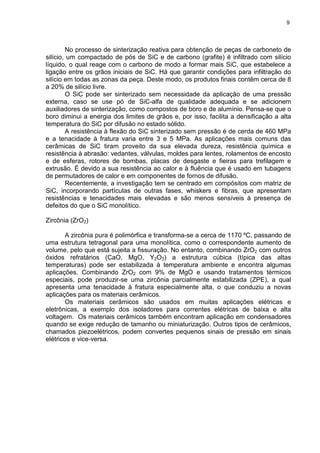 9
No processo de sinterização reativa para obtenção de peças de carboneto de
silício, um compactado de pós de SiC e de carbono (grafite) é infiltrado com silício
líquido, o qual reage com o carbono de modo a formar mais SiC, que estabelece a
ligação entre os grãos iniciais de SiC. Há que garantir condições para infiltração do
silício em todas as zonas da peça. Deste modo, os produtos finais contêm cerca de 8
a 20% de silício livre.
O SiC pode ser sinterizado sem necessidade da aplicação de uma pressão
externa, caso se use pó de SiC-alfa de qualidade adequada e se adicionem
auxiliadores de sinterização, como compostos de boro e de alumínio. Pensa-se que o
boro diminui a energia dos limites de grãos e, por isso, facilita a densificação a alta
temperatura do SiC por difusão no estado sólido.
A resistência à flexão do SiC sinterizado sem pressão é de cerda de 460 MPa
e a tenacidade à fratura varia entre 3 e 5 MPa. As aplicações mais comuns das
cerâmicas de SiC tiram proveito da sua elevada dureza, resistência química e
resistência à abrasão: vedantes, válvulas, moldes para lentes, rolamentos de encosto
e de esferas, rotores de bombas, placas de desgaste e fieiras para trefilagem e
extrusão. É devido a sua resistência ao calor e à fluência que é usado em tubagens
de permutadores de calor e em componentes de fornos de difusão.
Recentemente, a investigação tem se centrado em compósitos com matriz de
SiC, incorporando partículas de outras fases, whiskers e fibras, que apresentam
resistências e tenacidades mais elevadas e são menos sensíveis à presença de
defeitos do que o SiC monolítico.
Zircônia (ZrO2)
A zircônia pura é polimórfica e transforma-se a cerca de 1170 ºC, passando de
uma estrutura tetragonal para uma monolítica, como o correspondente aumento de
volume, pelo que está sujeita a fissuração. No entanto, combinando ZrO2 com outros
óxidos refratários (CaO, MgO, Y2O3) a estrutura cúbica (típica das altas
temperaturas) pode ser estabilizada à temperatura ambiente e encontra algumas
aplicações. Combinando ZrO2 com 9% de MgO e usando tratamentos térmicos
especiais, pode produzir-se uma zircônia parcialmente estabilizada (ZPE), a qual
apresenta uma tenacidade à fratura especialmente alta, o que conduziu a novas
aplicações para os materiais cerâmicos.
Os materiais cerâmicos são usados em muitas aplicações elétricas e
eletrônicas, a exemplo dos isoladores para correntes elétricas de baixa e alta
voltagem. Os materiais cerâmicos também encontram aplicação em condensadores
quando se exige redução de tamanho ou miniaturização. Outros tipos de cerâmicos,
chamados piezoelétricos, podem convertes pequenos sinais de pressão em sinais
elétricos e vice-versa.
 