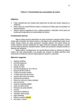10
Prática 2 - Periodicidade das propriedades de óxidos
Objetivos
• Fazer experiências com óxidos para determinar se eles são ácidos, básicos ou
anfóteros.
• Inferir sobre as características ácidas ou básicas de óxidos pela sua posição na
tabela periódica.
• Adquirir alguma experiência com a tabela periódica e descobrir como pode ser
usada para prognosticar as propriedades de óxidos.
Fundamentos teóricos
Alguns óxidos quando dissolvidos em água produzem soluções ácidas. Esses
óxidos são chamados de óxidos ácidos e são alguns dos responsáveis pela chuva
ácida. Outros óxidos em água produzem soluções básicas. Em geral óxidos de
metais alcalinos quando dissolvidos em água produzem soluções básicas e óxidos
de não-metais produzem soluções ácidas. Óxidos que produzem soluções ácidas ou
básicas são anfóteros.
Nesta prática, investigaremos as características ácidas ou básicas de alguns
óxidos. De suas observações e da posição que ocupam na tabela periódica você
observará as tendências quanto organização em grupos ou períodos.
Material e reagentes
• balança analítica
• pHmetro/papel pH
• vidro de relógio
• bastão de vidro
• proveta graduada de 10 e 100 mL
• béquers de 50 e 250 mL
• 3 tubos de ensaio médios
• 3 rolhas para tubo de ensaio
• suporte para tubos de ensaio
• espátula de porcelana
• frasco de vidro com colher dobrada
• bico de bunsen
• óxido de magnésio (MgO)
• óxido de cálcio (CaO)
• hidróxido de sódio (NaOH)
• enxofre
• indicador fenolftaleína
• indicador metil orange
• água destilada
• hibisco vermelho (trazer)
• fita crepe e “durex”
 