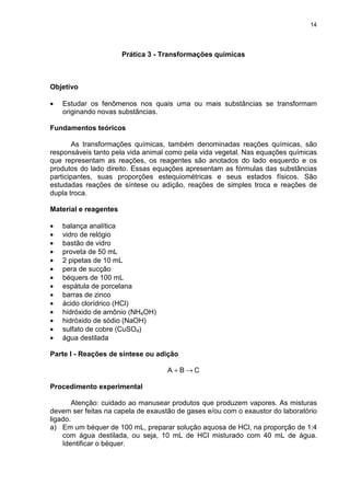 14
Prática 3 - Transformações químicas
Objetivo
• Estudar os fenômenos nos quais uma ou mais substâncias se transformam
originando novas substâncias.
Fundamentos teóricos
As transformações químicas, também denominadas reações químicas, são
responsáveis tanto pela vida animal como pela vida vegetal. Nas equações químicas
que representam as reações, os reagentes são anotados do lado esquerdo e os
produtos do lado direito. Essas equações apresentam as fórmulas das substâncias
participantes, suas proporções estequiométricas e seus estados físicos. São
estudadas reações de síntese ou adição, reações de simples troca e reações de
dupla troca.
Material e reagentes
• balança analítica
• vidro de relógio
• bastão de vidro
• proveta de 50 mL
• 2 pipetas de 10 mL
• pera de sucção
• béquers de 100 mL
• espátula de porcelana
• barras de zinco
• ácido clorídrico (HCl)
• hidróxido de amônio (NH4OH)
• hidróxido de sódio (NaOH)
• sulfato de cobre (CuSO4)
• água destilada
Parte I - Reações de síntese ou adição
CBA →+
Procedimento experimental
Atenção: cuidado ao manusear produtos que produzem vapores. As misturas
devem ser feitas na capela de exaustão de gases e/ou com o exaustor do laboratório
ligado.
a) Em um béquer de 100 mL, preparar solução aquosa de HCl, na proporção de 1:4
com água destilada, ou seja, 10 mL de HCl misturado com 40 mL de água.
Identificar o béquer.
 