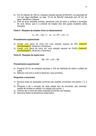 15
b) Em um béquer de 100 mL, preparar solução aquosa de NH4OH, na proporção de
1:4 com água destilada, ou seja, 10 mL de NH4OH misturado com 40 mL de
água. Identificar o béquer.
c) Com as duas soluções prontas, aproximar uma da outra e verificar a formação
de uma névoa, que é o produto da reação dos dois gases exalados pelas
soluções.
Parte II - Reações de simples troca ou deslocamento
YXAXYA +→+ ou XAYXYA +→+
Procedimento experimental
a) Imergir uma barra de zinco em uma solução aquosa de HCl (volume?
Concentração?). Observar o fenômeno.
b) Imergir uma barra de zinco em uma solução aquosa de CuSO4 (volume?
Concentração?). Observar o fenômeno.
Parte III - Reações de dupla troca
XBAYXYAB +→+
Procedimento experimental
a) Preparar 20 mL de soluções aquosas a 10% de hidróxido de sódio e sulfato de
cobre.
b) Misturar uma com a outra e observar o que acontece.
Perguntas e exercícios
1) Escreva todas as equações químicas das reações envolvidas nas partes I, II, e
III.
2) Pesquise e dê o conceito de cada reação tipo de envolvida. (por exemplo:
reação de síntese ou adição: é a reação que ocorre...)
3) Procure dar o nome de cada composto envolvido nas reações.
4) Descreva todos os fenômenos observados.
 