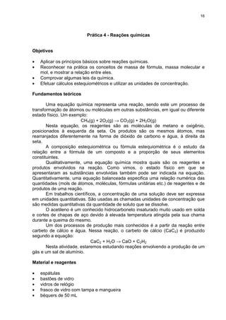 16
Prática 4 - Reações químicas
Objetivos
• Aplicar os princípios básicos sobre reações químicas.
• Reconhecer na prática os conceitos de massa de fórmula, massa molecular e
mol, e mostrar a relação entre eles.
• Comprovar algumas leis da química.
• Efetuar cálculos estequiométricos e utilizar as unidades de concentração.
Fundamentos teóricos
Uma equação química representa uma reação, sendo este um processo de
transformação de átomos ou moléculas em outras substâncias, em igual ou diferente
estado físico. Um exemplo:
CH4(g) + 2O2(g) → CO2(g) + 2H2O(g)
Nesta equação, os reagentes são as moléculas de metano e oxigênio,
posicionados à esquerda da seta. Os produtos são os mesmos átomos, mas
rearranjados diferentemente na forma de dióxido de carbono e água, à direita da
seta.
A composição estequiométrica ou fórmula estequiométrica é o estudo da
relação entre a fórmula de um composto e a proporção de seus elementos
constituintes.
Qualitativamente, uma equação química mostra quais são os reagentes e
produtos envolvidos na reação. Como vimos, o estado físico em que se
apresentaram as substâncias envolvidas também pode ser indicada na equação.
Quantitativamente, uma equação balanceada especifica uma relação numérica das
quantidades (mols de átomos, moléculas, fórmulas unitárias etc.) de reagentes e de
produtos de uma reação.
Em trabalhos científicos, a concentração de uma solução deve ser expressa
em unidades quantitativas. São usadas as chamadas unidades de concentração que
são medidas quantitativas da quantidade de soluto que se dissolve.
O acetileno é um conhecido hidrocarboneto insaturado muito usado em solda
e cortes de chapas de aço devido à elevada temperatura atingida pela sua chama
durante a queima do mesmo.
Um dos processos de produção mais conhecidos é a partir da reação entre
carbeto de cálcio e água. Nessa reação, o carbeto de cálcio (CaC2) é produzido
segundo a equação:
CaC2 + H2O → CaO + C2H2
Nesta atividade, estaremos estudando reações envolvendo a produção de um
gás e um sal de alumínio.
Material e reagentes
• espátulas
• bastões de vidro
• vidros de relógio
• frasco de vidro com tampa e mangueira
• béquers de 50 mL
 
