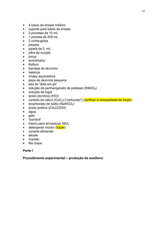 17
• 4 tubos de ensaio médios
• suporte para tubos de ensaio
• 2 provetas de 10 mL
• 1 proveta de 250 mL
• 2 conta-gotas
• pisseta
• pipeta de 5 mL
• pêra de sucção
• pinça
• termômetro
• fósforo
• bandeja de alumínio
• balança
• chapa aquecedora
• peça de alumínio pequena
• lata de “leite em pó”
• solução de permanganato de potássio (KMnO4)
• solução de lugol
• ácido clorídrico (HCl)
• carbeto de cálcio (CaC2) (“carbureto”) (verificar a necessidade de trazer)
• bicarbonato de sódio (NaHCO3)
• ácido acético (CH3COOH)
• água
• gelo
• “bombril”
• frasco para armazenar AlCl3
• detergente incolor (trazer)
• corante alimentar
• alicate
• martelo
• fita crepe
Parte I
Procedimento experimental – produção de acetileno
 