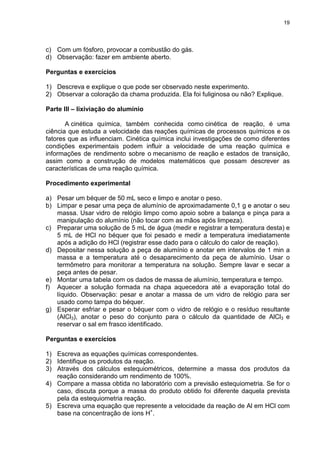 19
c) Com um fósforo, provocar a combustão do gás.
d) Observação: fazer em ambiente aberto.
Perguntas e exercícios
1) Descreva e explique o que pode ser observado neste experimento.
2) Observar a coloração da chama produzida. Ela foi fuliginosa ou não? Explique.
Parte III – lixiviação do alumínio
A cinética química, também conhecida como cinética de reação, é uma
ciência que estuda a velocidade das reações químicas de processos químicos e os
fatores que as influenciam. Cinética química inclui investigações de como diferentes
condições experimentais podem influir a velocidade de uma reação química e
informações de rendimento sobre o mecanismo de reação e estados de transição,
assim como a construção de modelos matemáticos que possam descrever as
características de uma reação química.
Procedimento experimental
a) Pesar um béquer de 50 mL seco e limpo e anotar o peso.
b) Limpar e pesar uma peça de alumínio de aproximadamente 0,1 g e anotar o seu
massa. Usar vidro de relógio limpo como apoio sobre a balança e pinça para a
manipulação do alumínio (não tocar com as mãos após limpeza).
c) Preparar uma solução de 5 mL de água (medir e registrar a temperatura desta) e
5 mL de HCl no béquer que foi pesado e medir a temperatura imediatamente
após a adição do HCl (registrar esse dado para o cálculo do calor de reação).
d) Depositar nessa solução a peça de alumínio e anotar em intervalos de 1 min a
massa e a temperatura até o desaparecimento da peça de alumínio. Usar o
termômetro para monitorar a temperatura na solução. Sempre lavar e secar a
peça antes de pesar.
e) Montar uma tabela com os dados de massa de alumínio, temperatura e tempo.
f) Aquecer a solução formada na chapa aquecedora até a evaporação total do
líquido. Observação: pesar e anotar a massa de um vidro de relógio para ser
usado como tampa do béquer.
g) Esperar esfriar e pesar o béquer com o vidro de relógio e o resíduo resultante
(AlCl3), anotar o peso do conjunto para o cálculo da quantidade de AlCl3 e
reservar o sal em frasco identificado.
Perguntas e exercícios
1) Escreva as equações químicas correspondentes.
2) Identifique os produtos da reação.
3) Através dos cálculos estequiométricos, determine a massa dos produtos da
reação considerando um rendimento de 100%.
4) Compare a massa obtida no laboratório com a previsão estequiometria. Se for o
caso, discuta porque a massa do produto obtido foi diferente daquela prevista
pela da estequiometria reação.
5) Escreva uma equação que represente a velocidade da reação de Al em HCl com
base na concentração de íons H+
.
 