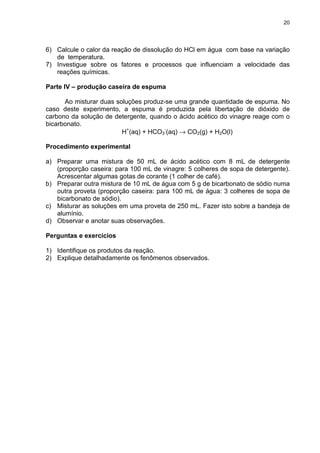20
6) Calcule o calor da reação de dissolução do HCl em água com base na variação
de temperatura.
7) Investigue sobre os fatores e processos que influenciam a velocidade das
reações químicas.
Parte IV – produção caseira de espuma
Ao misturar duas soluções produz-se uma grande quantidade de espuma. No
caso deste experimento, a espuma é produzida pela libertação de dióxido de
carbono da solução de detergente, quando o ácido acético do vinagre reage com o
bicarbonato.
H+
(aq) + HCO3
-
(aq) → CO2(g) + H2O(l)
Procedimento experimental
a) Preparar uma mistura de 50 mL de ácido acético com 8 mL de detergente
(proporção caseira: para 100 mL de vinagre: 5 colheres de sopa de detergente).
Acrescentar algumas gotas de corante (1 colher de café).
b) Preparar outra mistura de 10 mL de água com 5 g de bicarbonato de sódio numa
outra proveta (proporção caseira: para 100 mL de água: 3 colheres de sopa de
bicarbonato de sódio).
c) Misturar as soluções em uma proveta de 250 mL. Fazer isto sobre a bandeja de
alumínio.
d) Observar e anotar suas observações.
Perguntas e exercícios
1) Identifique os produtos da reação.
2) Explique detalhadamente os fenômenos observados.
 
