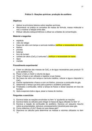 21
Prática 5 - Reações químicas: produção de acetileno
Objetivos
• Aplicar os princípios básicos sobre reações químicas.
• Reconhecer na prática os conceitos de massa de fórmula, massa molecular e
mol, e mostrar a relação entre eles.
• Efetuar cálculos estequiométricos e utilizar as unidades de concentração.
Material e reagentes
• espátula
• vidro de relógio
• frasco de vidro com tampa e canícula metálica (verificar a necessidade de trazer)
• fósforo
• proveta
• balança
• bico de bunsen
• carbeto de cálcio (CaC2) (“carbureto”) (verificar a necessidade de trazer)
• água
• martelo
Procedimento experimental
a) Fazer os cálculos das massas de CaC2 e de água necessárias para produzir 10
g de acetileno C2H2.
b) Pesar o CaC2 e medir o volume da água.
c) Pesar o frasco a ser utilizado e registrar a sua massa.
d) No frasco de vidro com tampa e canícula metálica, colocar a água e depositar o
CaC2.
e) Fechar rapidamente o frasco e com um fósforo, provocar a combustão do gás.
f) Determinar o tempo que leva para queimar o acetileno produzido.
g) Finalizada a combustão, retirar a tampa do frasco e deixar secando em bico de
bunsen.
h) Após evaporara toda a água, pesar a massa de resíduo.
Perguntas e exercícios
1) Escreva todas as reações envolvidas no item “a” ajustando as reações.
2) Escreva todos os cálculos para chegar à massa de água utilizada no item “a”.
3) Escreva a reação de combustão do acetileno. Escreva um pequeno resumo
sobre as propriedades, estrutura, processamento industrial para esse gás.
4) Como obtemos o C2H2? Quais os usos desse gás?
5) Descreva os cálculos para determinar as massas e volumes utilizados no item
“c”.
 