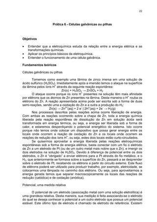 22
Prática 6 - Células galvânicas ou pilhas
Objetivos
• Entender que a eletroquímica estuda da relação entre a energia elétrica e as
transformações químicas.
• Aplicar os princípios básicos da eletroquímica.
• Entender o funcionamento de uma célula galvânica.
Fundamentos teóricos
Células galvânicas ou pilhas
Tomemos como exemplo uma lâmina de zinco imersa em uma solução de
ácido sulfúrico (H2SO4). Imediatamente após a imersão temos o ataque na superfície
da lâmina pelos íons H+
através da seguinte reação espontânea:
Zn(s) + H2SO4 → ZnSO4 + H2
O ataque ocorre porque os íons H+
presentes na solução têm mais afinidade
por elétrons que os átomos de Zn presentes na lâmina. Desta maneira o H+
rouba os
elétrons do Zn. A reação apresentada acima pode ser escrita sob a forma de duas
semi-reações, sendo uma a oxidação do Zn e a outra a produção do H2:
Zn(s) → Zn2+
(aq) + 2 e-
| 2H+
(aq) + 2e-
→ H2(g)
Nos processos descritos pelas reações acima ocorre liberação de energia.
Com ambas as reações ocorrendo sobre a chapa de Zn, toda a energia química
liberada pela reação espontânea de dissolução do Zn em solução ácida será
transformada em energia térmica, ou seja, a energia ser liberada sob a forma de
calor, e estaremos desperdiçando o potencial energético do sistema. Isto ocorre
porque não temos onde colocar um dispositivo que possa gerar energia entre os
locais onde ocorrem a reação de oxidação do Zn e os locais onde ocorrem as
reações de redução dos íons H+
, ou seja, estes dois locais estão curto-circuitados.
Se quisermos aproveitar a energia liberada pelas reações eletroquímicas
espontâneas sob a forma de energia elétrica, basta conectar com um fio o eletrodo
de Zn a um eletrodo de Pt (ou de um outro metal mais nobre que o Zn), e imergir os
dois eletrodos na solução de H2SO4. Devido à diferença de potencial entre os dois
eletrodos, o Zn é “obrigado” a enviar elétrons para a Pt através do fio metálico, e o
H2, que anteriormente se formava sobre a superfície do Zn, passará a se desprender
sobre o eletrodo de Pt, recebendo os elétrons a partir do circuito externo. Este fluxo
de elétrons poderá ser utilizado para produzir trabalho, por exemplo, eletricidade, se
colocarmos uma lâmpada no caminho dos elétrons. Ou seja, para aproveitarmos a
energia gerada temos que separar macroscopicamente os locais das reações de
redução (catódica) e de oxidação (anódica).
Potencial, uma medida relativa
O potencial de um eletrodo (associação metal com uma solução eletrolítica) é
uma grandeza relativa. Desta maneira, sua medição é feita associando-se o eletrodo
do qual se deseja conhecer o potencial a um outro eletrodo que possua um potencial
estável. Este último tipo de eletrodo é chamado de eletrodo de referência. Existem
 