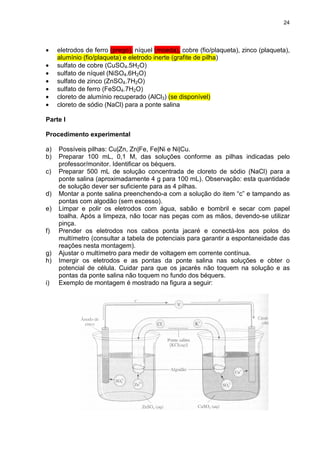 24
• eletrodos de ferro (prego), níquel (moeda), cobre (fio/plaqueta), zinco (plaqueta),
alumínio (fio/plaqueta) e eletrodo inerte (grafite de pilha)
• sulfato de cobre (CuSO4.5H2O)
• sulfato de níquel (NiSO4.6H2O)
• sulfato de zinco (ZnSO4.7H2O)
• sulfato de ferro (FeSO4.7H2O)
• cloreto de alumínio recuperado (AlCl3) (se disponível)
• cloreto de sódio (NaCl) para a ponte salina
Parte I
Procedimento experimental
a) Possíveis pilhas: Cu|Zn, Zn|Fe, Fe|Ni e Ni|Cu.
b) Preparar 100 mL, 0,1 M, das soluções conforme as pilhas indicadas pelo
professor/monitor. Identificar os béquers.
c) Preparar 500 mL de solução concentrada de cloreto de sódio (NaCl) para a
ponte salina (aproximadamente 4 g para 100 mL). Observação: esta quantidade
de solução dever ser suficiente para as 4 pilhas.
d) Montar a ponte salina preenchendo-a com a solução do item “c” e tampando as
pontas com algodão (sem excesso).
e) Limpar e polir os eletrodos com água, sabão e bombril e secar com papel
toalha. Após a limpeza, não tocar nas peças com as mãos, devendo-se utilizar
pinça.
f) Prender os eletrodos nos cabos ponta jacaré e conectá-los aos polos do
multímetro (consultar a tabela de potenciais para garantir a espontaneidade das
reações nesta montagem).
g) Ajustar o multímetro para medir de voltagem em corrente contínua.
h) Imergir os eletrodos e as pontas da ponte salina nas soluções e obter o
potencial de célula. Cuidar para que os jacarés não toquem na solução e as
pontas da ponte salina não toquem no fundo dos béquers.
i) Exemplo de montagem é mostrado na figura a seguir:
 