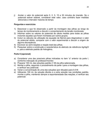 25
j) Anotar o valor do potencial após 0, 2, 5, 15 e 30 minutos de imersão. Se o
potencial estiver estável, considerar este valor, caso contrário fazer medidas
adicionais a intervalor maiores de tempo.
Perguntas e exercícios
1) Descrever o que foi observado a partir da montagem das pilhas ao longo do
tempo de monitoramento e discutir o comportamento da tensão monitorada.
2) Informar sobre os valores do potencial de célula medido para todas as pilhas
incluindo aquelas que foram montadas por outros grupos.
3) Incluir os cálculos da utilização da equação de Nernst para diagnosticar o valor
do potencial obtido, comparar com o valor experimental e discutir a origem de
alguma discrepância.
4) Escrever as semi-reações e reação total das pilhas.
5) Pesquisar sobre a construção e característica do eletrodo de referência Ag/AgCl
e para a eletrodo padrão de hidrogênio.
Parte II (opcional)
a) Considerar uma das possíveis pilhas indicadas no item “a” anterior da parte I,
conforme indicação do professor/monitor.
b) Preparar 100 mL das soluções padrão (1 M) da pilha selecionada.
c) Montar a pilha, seguindo o procedimento da parte I para a montagem das pilhas,
e verificar seu potencial.
d) Variar a concentração de uma das soluções (por diluição) para 0,5 M.
e) Utilizando 100 mL da solução diluída e a outra solução nas condições padrão,
montar a pilha, mantendo sempre a espontaneidade das reações, e verificar seu
potencial.
 