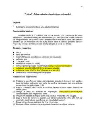 26
Prática 7 - Galvanoplastia (niquelação ou cobreação)
Objetivo
• Entender o funcionamento de uma célula eletrolítica.
Fundamentos teóricos
A galvanização é o processo que ocorre naquilo que chamamos de pilhas
eletrolíticas, que utilizam reações de óxido-redução para produzir a interconversão
de energia elétrica em química. Uma utilidade está no fato de se obter uma camada
protetora de um metal em cima de outro. Neste caso, a camada protetora será de
níquel (ou cobre) e o metal principal a ser protegido, o cobre (ou zinco).
Material e reagentes
• pinça
• fonte de corrente
• reservatório para acondicionar a solução de niquelação
• palha de aço
• 1 peça de cobre
• eletrodo de níquel (ou cobre)
• solução para niquelação ou cobreação (composição/concentração?)
• sulfato de níquel (NiSO4.6H2O) (se preparar solução)
• sulfato de cobre (CuSO4.5H2O) (se preparar solução)
• ácido nítrico concentrado para decapagem
Procedimento experimental
a) Preparar a superfície da peça a ser niquelada através de lavagem com sabão e
água corrente e polimento com palha de aço fina ou decapar com uma solução
concentrada de ácido nítrico (1:1).
b) Após o polimento não tocar as superfícies da peça com as mãos, devendo-se
utilizar pinça.
c) Imergir a peça na solução de niquelação (composição/concentração?)
conectando no polo negativo da fonte.
d) Utilizar um eletrodo de níquel como polo positivo, imergindo-o na solução.
e) Ligar a fonte de corrente e ajustar para aproximadamente 100 a 200 mA por
decímetro quadrado de superfície a ser niquelada (mA/dm2
).
f) Deixar por um tempo estimado de 10 a 15 minutos.
g) Desligar a fonte e retirar a peça niquelada, lavando-a em água corrente.
 