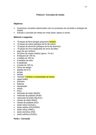 27
Prática 8 - Corrosão de metais
Objetivos
• Comprovar conceitos relacionados com os processos de corrosão e oxidação de
metais.
• Estudar a corrosão de metais em meio ácido, básico e neutro.
Material e reagentes
• 10 peças de ferro (pregos pequenos) (trazer)
• 10 peças de cobre (pedaços de fio de cobre)
• 10 peças de alumínio (pedaços de fio de alumínio)
• 10 peças de zinco (plaquetas de zinco de pilha)
• peça de aço carbono
• 40 tubos de ensaio médios (aprox. 15 mL)
• 6 béquers de 100 mL
• 4 balões de 100 mL
• 6 bastões de vidro
• 6 espátulas
• proveta de 100 mL
• vidros de relógio
• pipetas de 5 mL
• pinças
• alicate
• “bombril" (verificar a necessidade de trazer)
• papel toalha
• pHmetro
• balança
• dessecador
• estufa
• forno
• hidróxido de sódio (NaOH)
• hidróxido de potássio (KOH)
• carbonato de sódio (Na2CO3)
• cloreto de sódio (NaCl)
• cloreto de potássio (KCl)
• ácido cítrico (C6H8O7)
• ácido acético (CH3COOH)
• ácido nítrico (HNO3)
• ácido clorídrico (HCl)
• ácido sulfúrico (H2SO4)
Parte I - Corrosão
 