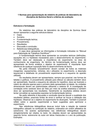 1
1 Normas para apresentação de relatório de práticas de laboratório da
disciplina de Química Geral e critérios de avaliação
Estrutura e formatação
Os relatórios das práticas de laboratório da disciplina de Química Geral
devem apresentar a seguinte estrutura básica:
• Capa;
• Sumário;
• Fundamentação teórica;
• Procedimento;
• Resultados;
• Discussão e conclusão;
• Referências bibliográficas.
A capa deve apresentar as informações e formatação indicadas no “Manual
para Elaboração de Trabalhos Científicos”1
.
A fundamentação teórica deve apresentar os conceitos teóricos (definições,
equações etc.) e hipóteses necessárias para o desenvolvimento do experimento.
Também deve ser destacada a importância do experimento na área de
conhecimento de engenharia. Ao término da fundamentação teórica deve ser
apresentado de forma sintética o objetivo do experimento. É importante fazer
referência de qualquer suposição feita no desenvolvimento da teoria.
Na parte intitulada “procedimento” devem constar de todos os materiais
(reagentes, equipamentos, vidrarias, etc.) utilizados no experimento, a descrição
sequencial e detalhada do procedimento experimental e o esquema do aparato
utilizado.
Os resultados devem ser apresentados, sempre que possível, nas formas de
tabelas e gráficos. O procedimento utilizado para efetuar os cálculos também deve
ser apresentado. Quando o esquema de cálculos for repetitivo, deve ser ilustrado o
roteiro de cálculos apenas para o primeiro dado apresentado na tabela. As unidades
dimensionais devem ser padronizadas utilizando o sistema SI. A investigação da
correlação entre variáveis deve ser feita por meio da análise estatística e também
deve ser apresentada nos resultados. Geralmente os resultados obtidos devem
tentar convalidar as suposições expostas na fundamentação teórica.
Na parte referente à discussão e conclusão deve-se discutir a qualidade dos
resultados obtidos, possíveis fontes de erros e verificar se houve a validação das
hipóteses. Observar se o objetivo do experimento foi alcançado. Também é possível
refletir sobre o aparato experimental e fazer sugestões para aprimorar o
experimento.
Nas referências bibliográficas deve-se incluir toda a relação de material
bibliográfico utilizado na confecção do relatório, ordenados em ordem alfabética de
sobrenome. Os autores apresentados nas referências bibliográficas devem
obrigatoriamente ser citados no texto. As citações devem ser apresentadas da
seguinte forma: sobrenome do autor em letras maiúsculas e o ano da publicação.
Exemplos:
1
Disponível em http://www.foz.unioeste.br/~lamat/down.htm.
 