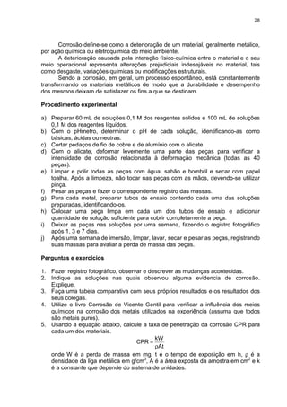 28
Corrosão define-se como a deterioração de um material, geralmente metálico,
por ação química ou eletroquímica do meio ambiente.
A deterioração causada pela interação físico-química entre o material e o seu
meio operacional representa alterações prejudiciais indesejáveis no material, tais
como desgaste, variações químicas ou modificações estruturais.
Sendo a corrosão, em geral, um processo espontâneo, está constantemente
transformando os materiais metálicos de modo que a durabilidade e desempenho
dos mesmos deixam de satisfazer os fins a que se destinam.
Procedimento experimental
a) Preparar 60 mL de soluções 0,1 M dos reagentes sólidos e 100 mL de soluções
0,1 M dos reagentes líquidos.
b) Com o pHmetro, determinar o pH de cada solução, identificando-as como
básicas, ácidas ou neutras.
c) Cortar pedaços de fio de cobre e de alumínio com o alicate.
d) Com o alicate, deformar levemente uma parte das peças para verificar a
intensidade de corrosão relacionada à deformação mecânica (todas as 40
peças).
e) Limpar e polir todas as peças com água, sabão e bombril e secar com papel
toalha. Após a limpeza, não tocar nas peças com as mãos, devendo-se utilizar
pinça.
f) Pesar as peças e fazer o correspondente registro das massas.
g) Para cada metal, preparar tubos de ensaio contendo cada uma das soluções
preparadas, identificando-os.
h) Colocar uma peça limpa em cada um dos tubos de ensaio e adicionar
quantidade de solução suficiente para cobrir completamente a peça.
i) Deixar as peças nas soluções por uma semana, fazendo o registro fotográfico
após 1, 3 e 7 dias.
j) Após uma semana de imersão, limpar, lavar, secar e pesar as peças, registrando
suas massas para avaliar a perda de massa das peças.
Perguntas e exercícios
1. Fazer registro fotográfico, observar e descrever as mudanças acontecidas.
2. Indique as soluções nas quais observou alguma evidencia de corrosão.
Explique.
3. Faça uma tabela comparativa com seus próprios resultados e os resultados dos
seus colegas.
4. Utilize o livro Corrosão de Vicente Gentil para verificar a influência dos meios
químicos na corrosão dos metais utilizados na experiência (assuma que todos
são metais puros).
5. Usando a equação abaixo, calcule a taxa de penetração da corrosão CPR para
cada um dos materiais.
At
kW
CPR
ρ
=
onde W é a perda de massa em mg, t é o tempo de exposição em h, ρ é a
densidade da liga metálica em g/cm3
, A é a área exposta da amostra em cm2
e k
é a constante que depende do sistema de unidades.
 