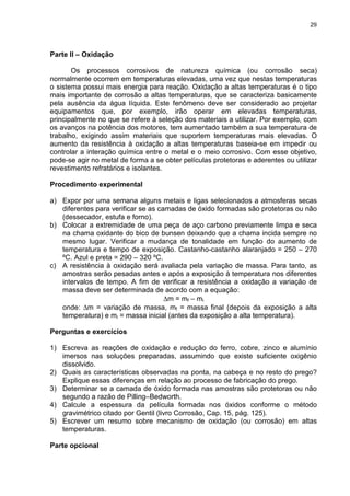 29
Parte II – Oxidação
Os processos corrosivos de natureza química (ou corrosão seca)
normalmente ocorrem em temperaturas elevadas, uma vez que nestas temperaturas
o sistema possui mais energia para reação. Oxidação a altas temperaturas é o tipo
mais importante de corrosão a altas temperaturas, que se caracteriza basicamente
pela ausência da água líquida. Este fenômeno deve ser considerado ao projetar
equipamentos que, por exemplo, irão operar em elevadas temperaturas,
principalmente no que se refere à seleção dos materiais a utilizar. Por exemplo, com
os avanços na potência dos motores, tem aumentado também a sua temperatura de
trabalho, exigindo assim materiais que suportem temperaturas mais elevadas. O
aumento da resistência à oxidação a altas temperaturas baseia-se em impedir ou
controlar a interação química entre o metal e o meio corrosivo. Com esse objetivo,
pode-se agir no metal de forma a se obter películas protetoras e aderentes ou utilizar
revestimento refratários e isolantes.
Procedimento experimental
a) Expor por uma semana alguns metais e ligas selecionados a atmosferas secas
diferentes para verificar se as camadas de óxido formadas são protetoras ou não
(dessecador, estufa e forno).
b) Colocar a extremidade de uma peça de aço carbono previamente limpa e seca
na chama oxidante do bico de bunsen deixando que a chama incida sempre no
mesmo lugar. Verificar a mudança de tonalidade em função do aumento de
temperatura e tempo de exposição. Castanho-castanho alaranjado = 250 – 270
ºC. Azul e preta = 290 – 320 ºC.
c) A resistência à oxidação será avaliada pela variação de massa. Para tanto, as
amostras serão pesadas antes e após a exposição à temperatura nos diferentes
intervalos de tempo. A fim de verificar a resistência a oxidação a variação de
massa deve ser determinada de acordo com a equação:
∆m = mf – mi
onde: ∆m = variação de massa, mf = massa final (depois da exposição a alta
temperatura) e mi = massa inicial (antes da exposição a alta temperatura).
Perguntas e exercícios
1) Escreva as reações de oxidação e redução do ferro, cobre, zinco e alumínio
imersos nas soluções preparadas, assumindo que existe suficiente oxigênio
dissolvido.
2) Quais as características observadas na ponta, na cabeça e no resto do prego?
Explique essas diferenças em relação ao processo de fabricação do prego.
3) Determinar se a camada de óxido formada nas amostras são protetoras ou não
segundo a razão de Pilling–Bedworth.
4) Calcule a espessura da película formada nos óxidos conforme o método
gravimétrico citado por Gentil (livro Corrosão, Cap. 15, pág. 125).
5) Escrever um resumo sobre mecanismo de oxidação (ou corrosão) em altas
temperaturas.
Parte opcional
 