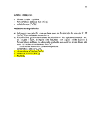 30
Material e reagentes
• bico de bunsen - opcional
• ferricianeto de potássio (K3Fe(CN)6)
• sulfato ferroso (FeSO4)
Procedimento experimental
a) Adicione à sua solução uma ou duas gotas de ferricianeto de potássio 0,1 M
(K3Fe(CN)6) e observe os resultados.
b) Adicione uma gota de ferricianeto de potássio 0,1 M a aproximadamente 1 mL
de solução FeSO4. Compare este resultado com aquele obtido quando o
ferricianeto de potássio foi adicionado à solução que contém o prego. Quais são
suas conclusões em relação ao item “b”?
Substâncias alternativas para outras práticas:
• carbonato de sódio (Na2CO3)
• dicromato de sódio (Na2Cr2O7)
• nitrato de potássio (KNO3)
• Na2C2O4
 