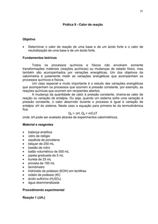 31
Prática 9 - Calor de reação
Objetivo
• Determinar o calor de reação de uma base e de um ácido forte e o calor de
neutralização de uma base e de um ácido forte.
Fundamentos teóricos
Todos os processos químicos e físicos não envolvem somente
transformações materiais (reações químicas) ou mudanças de estado físico, mas
também são acompanhados por variações energéticas. Um dos objetivos da
calorimetria é justamente medir as variações energéticas que acompanham os
processos químicos e físicos.
Um caso especial e muito importante é o estudo das variações energéticas
que acompanham os processos que ocorrem à pressão constante, por exemplo, as
reações químicas que ocorrem em recipientes abertos.
A mudança da quantidade de calor à pressão constante, chama-se calor de
reação ou variação de entalpia. Ou seja, quando um sistema sofre uma variação à
pressão constante, o calor absorvido durante o processo é igual à variação de
entalpia ∆H do sistema. Neste caso a equação para primeira lei da termodinâmica
fica:
Qp = ∆H, Qp = mC∆T
onde ∆H pode ser avaliado através de experimentos calorimétricos.
Material e reagentes
• balança analítica
• vidro de relógio
• espátula de porcelana
• béquer de 250 mL
• bastão de vidro
• balão volumétrico de 500 mL
• pipeta graduada de 5 mL
• bureta de 25 mL
• proveta de 100 mL
• termômetro
• hidróxido de potássio (KOH) em lentilhas
• iodeto de potássio (KI)
• ácido sulfúrico (H2SO4)
• água desmineralizada
Procedimento experimental
Reação 1 (∆∆∆∆H1)
 