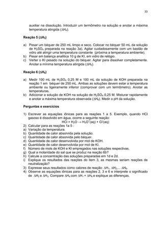 33
auxiliar na dissolução. Introduzir um termômetro na solução e anotar a máxima
temperatura atingida (∆H4).
Reação 5 (∆∆∆∆H5)
a) Pesar um béquer de 250 mL limpo e seco. Colocar no béquer 50 mL da solução
de H2SO4 preparada na reação 3a). Agitar cuidadosamente com um bastão de
vidro até atingir uma temperatura constante (próxima a temperatura ambiente).
b) Pesar em balança analítica 10 g de KI, em vidro de relógio.
c) Verter o KI pesado na solução do béquer. Agitar para dissolver completamente.
Anotar a mínima temperatura atingida (∆H5).
Reação 6 (∆∆∆∆H6)
a) Medir 100 mL de H2SO4 0,25 M e 100 mL da solução de KOH preparada na
reação 1 em béquer de 250 mL. Ambas as soluções devem estar a temperatura
ambiente ou ligeiramente inferior (comprovar com um termômetro). Anotar as
temperaturas.
b) Adicionar a solução de KOH na solução de H2SO4 0,25 M. Misturar rapidamente
e anotar a máxima temperatura observada (∆H6). Medir o pH da solução.
Perguntas e exercícios
1) Escrever as equações iônicas para as reações 1 a 5. Exemplo, quando HCl
gasoso é dissolvido em água, ocorre a seguinte reação:
HCl + H2O → H3O+
(aq) + Cl-
(aq)
2) Calcular para as reações 1a 5 :
a) Variação da temperatura.
b) Quantidade de calor absorvida pela solução.
c) Quantidade de calor absorvida pelo béquer.
d) Quantidade de calor desenvolvida por mol de KOH.
e) Quantidade de calor desenvolvida por mol de KI.
f) Número de mols de KOH e KI empregados nas soluções respectivas.
g) Qual a molaridade do sal que se produz na reação 6b?
h) Calcule a concentração das soluções preparadas em 1d e 2d.
i) Explique os resultados das reações do item 3, as mesmas seriam reações de
neutralização?
3) Expresse seus resultados como calores de reação: ∆H1, ∆H2,... ∆H6.
4) Observe as equações iônicas para as reações 2, 3 e 6 e interprete o significado
de ∆H2 e ∆H3. Compare ∆H4 com ∆H1 + ∆H6 e explique as diferenças.
 
