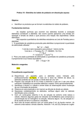 34
Prática 10 - Eletrólise do iodeto de potássio em dissolução aquosa
Objetivo
• Identificar os produtos que se formam na eletrolise do iodeto de potássio.
Fundamentos teóricos
As reações químicas que ocorrem nos eletrodos durante a condução
eletrolítica constituem a eletrólise. Isto ocorre quando aplicamos uma tensão em
oposição à tensão da célula o qual provoca uma reação não espontânea: Célula
eletrolítica.
Nos aspectos quantitativos da eletrólise estudamos as Leis de Faraday para a
eletrólise:
1. “A quantidade de substância produzida pela eletrólise é proporcional à quantidade
de eletricidade utilizada.”
Na+
+e-
→ Na(l)
1 mol de e-
será necessário para produzir 1 átomo de Na.
1mol de e-
→1 Faraday (F); 1 F =96485C; 1A=1C/s
F = NA.e-
F = 6,023x10 23
.1,6x10-19
C
2. “Para uma dada quantidade de eletricidade a quantidade de substância produzida
é proporcional à sua massa equivalente.”
2Cl-
→ Cl2(g) + 2e-
Material e reagentes
XXX
Procedimento experimental
a) Disponha-se um aparelho para a eletrolise como indicado pelo
professora/monitor na figura. O tubo em U deve ter 150mm de altura, os
eletrodos poderão ser de carvão e a fonte deve ter uns 12V.
b) Prepare uma solução de KI 0,5 molar e preencha o tubo em U ate uma altura
suficiente. Estabeleça as conexões elétricas e espere 15min aproximadamente.
c) Identifique o ânodo e o cátodo e anote todas as observações sobre mudanças
de cor e formação de produtos.
d) Observe em que proporção a cor marrom se difunde do ânodo ao cátodo.
e) Separasse cuidadosamente os eletrodos, verifique algum odor no eletrodo
identificado como o ânodo.
f) Com um conta-gotas obtenha 2 mL da solução do extremo onde estava o
cátodo. Adicione algumas gotas de indicador de fenolftaleina para comprovar a
concentração de íon hidrogênio na solução. Adicione alguns mL de solução 0,1
M de cloreto de ferro II e observe o resultado.
g) Num tubo de ensaio adicione com um conta gotas 2 mL do liquido marrom do
extremo onde estava o ânodo obtenha. Adicione 1 mL de CCl4 tampe-se e agite-
 