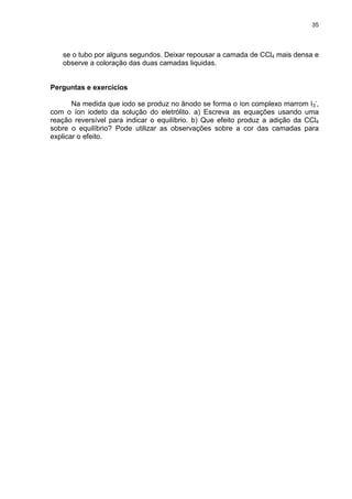 35
se o tubo por alguns segundos. Deixar repousar a camada de CCl4 mais densa e
observe a coloração das duas camadas liquidas.
Perguntas e exercícios
Na medida que iodo se produz no ânodo se forma o íon complexo marrom I3
-
,
com o íon iodeto da solução do eletrólito. a) Escreva as equações usando uma
reação reversível para indicar o equilíbrio. b) Que efeito produz a adição da CCl4
sobre o equilíbrio? Pode utilizar as observações sobre a cor das camadas para
explicar o efeito.
 