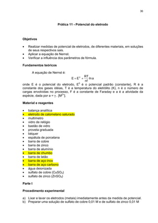 36
Prática 11 - Potencial do eletrodo
Objetivos
• Realizar medidas de potencial de eletrodos, de diferentes materiais, em soluções
de seus respectivos sais.
• Aplicar a equação de Nernst.
• Verificar a influência dos parâmetros de fórmula.
Fundamentos teóricos
A equação de Nernst é:
aln
nf
RT
EE 0
+=
onde E é o potencial do eletrodo, E0
é o potencial padrão (constante), R é a
constante dos gases idéias, T é a temperatura do eletrólito (K), n é o número de
cargas envolvidas no processo, F é a constante de Faraday e a é a atividade da
espécie, dada por a = γ . [M2+
].
Material e reagentes
• balança analítica
• eletrodo de calomelano saturado
• multímetro
• vidro de relógio
• bastão de vidro
• proveta graduada
• béquer
• espátula de porcelana
• barra de cobre
• barra de zinco
• barra de alumínio
• barra de chumbo
• barra de latão
• barra de aço inox
• barra de aço carbono
• água deionizada
• sulfato de cobre (CuSO4)
• sulfato de zinco (ZnSO4)
Parte I
Procedimento experimental
a) Lixar e lavar os eletrodos (metais) imediatamente antes da medida de potencial.
b) Preparar uma solução de sulfato de cobre 0,01 M e de sulfato de zinco 0,01 M
 