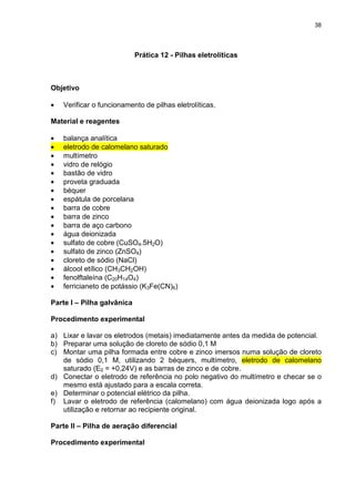 38
Prática 12 - Pilhas eletrolíticas
Objetivo
• Verificar o funcionamento de pilhas eletrolíticas.
Material e reagentes
• balança analítica
• eletrodo de calomelano saturado
• multímetro
• vidro de relógio
• bastão de vidro
• proveta graduada
• béquer
• espátula de porcelana
• barra de cobre
• barra de zinco
• barra de aço carbono
• água deionizada
• sulfato de cobre (CuSO4.5H2O)
• sulfato de zinco (ZnSO4)
• cloreto de sódio (NaCl)
• álcool etílico (CH3CH2OH)
• fenolftaleína (C20H14O4)
• ferricianeto de potássio (K3Fe(CN)6)
Parte I – Pilha galvânica
Procedimento experimental
a) Lixar e lavar os eletrodos (metais) imediatamente antes da medida de potencial.
b) Preparar uma solução de cloreto de sódio 0,1 M
c) Montar uma pilha formada entre cobre e zinco imersos numa solução de cloreto
de sódio 0,1 M, utilizando 2 béquers, multímetro, eletrodo de calomelano
saturado (E0 = +0,24V) e as barras de zinco e de cobre.
d) Conectar o eletrodo de referência no polo negativo do multímetro e checar se o
mesmo está ajustado para a escala correta.
e) Determinar o potencial elétrico da pilha.
f) Lavar o eletrodo de referência (calomelano) com água deionizada logo após a
utilização e retornar ao recipiente original.
Parte II – Pilha de aeração diferencial
Procedimento experimental
 