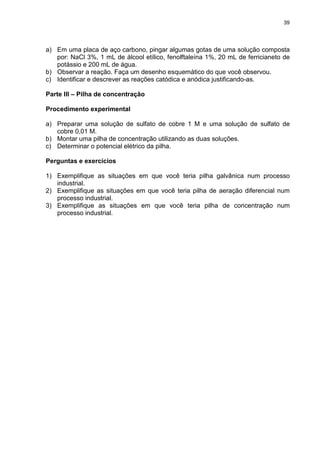 39
a) Em uma placa de aço carbono, pingar algumas gotas de uma solução composta
por: NaCl 3%, 1 mL de álcool etílico, fenolftaleína 1%, 20 mL de ferricianeto de
potássio e 200 mL de água.
b) Observar a reação. Faça um desenho esquemático do que você observou.
c) Identificar e descrever as reações catódica e anódica justificando-as.
Parte III – Pilha de concentração
Procedimento experimental
a) Preparar uma solução de sulfato de cobre 1 M e uma solução de sulfato de
cobre 0,01 M.
b) Montar uma pilha de concentração utilizando as duas soluções.
c) Determinar o potencial elétrico da pilha.
Perguntas e exercícios
1) Exemplifique as situações em que você teria pilha galvânica num processo
industrial.
2) Exemplifique as situações em que você teria pilha de aeração diferencial num
processo industrial.
3) Exemplifique as situações em que você teria pilha de concentração num
processo industrial.
 