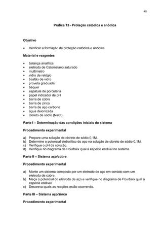 40
Prática 13 - Proteção catódica e anódica
Objetivo
• Verificar a formação de proteção catódica e anódica.
Material e reagentes
• balança analítica
• eletrodo de Calomelano saturado
• multímetro
• vidro de relógio
• bastão de vidro
• proveta graduada
• béquer
• espátula de porcelana
• papel indicador de pH
• barra de cobre
• barra de zinco
• barra de aço carbono
• água deionizada
• cloreto de sódio (NaCl)
Parte I – Determinação das condições iniciais do sistema
Procedimento experimental
a) Prepare uma solução de cloreto de sódio 0,1M.
b) Determine o potencial eletrolítico do aço na solução de cloreto de sódio 0,1M.
c) Verifique o pH da solução.
d) Verifique no diagrama de Pourbaix qual a espécie estável no sistema.
Parte II – Sistema aço/cobre
Procedimento experimental
a) Monte um sistema composto por um eletrodo de aço em contato com um
eletrodo de cobre.
b) Meça o potencial do eletrodo de aço e verifique no diagrama de Pourbaix qual a
espécie estável.
c) Descreva quais as reações estão ocorrendo.
Parte III – Sistema aço/zinco
Procedimento experimental
 