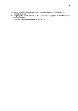 41
a) Monte um sistema composto por um eletrodo de aço em contato com um
eletrodo de zinco.
b) Meça o potencial do eletrodo de aço e verifique no diagrama de Pourbaix qual a
espécie estável.
c) Descreva quais as reações estão ocorrendo.
 