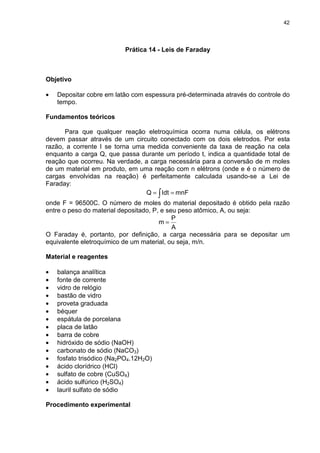 42
Prática 14 - Leis de Faraday
Objetivo
• Depositar cobre em latão com espessura pré-determinada através do controle do
tempo.
Fundamentos teóricos
Para que qualquer reação eletroquímica ocorra numa célula, os elétrons
devem passar através de um circuito conectado com os dois eletrodos. Por esta
razão, a corrente I se torna uma medida conveniente da taxa de reação na cela
enquanto a carga Q, que passa durante um período t, indica a quantidade total de
reação que ocorreu. Na verdade, a carga necessária para a conversão de m moles
de um material em produto, em uma reação com n elétrons (onde e é o número de
cargas envolvidas na reação) é perfeitamente calculada usando-se a Lei de
Faraday:
∫ == mnFIdtQ
onde F = 96500C. O número de moles do material depositado é obtido pela razão
entre o peso do material depositado, P, e seu peso atômico, A, ou seja:
A
P
m =
O Faraday é, portanto, por definição, a carga necessária para se depositar um
equivalente eletroquímico de um material, ou seja, m/n.
Material e reagentes
• balança analítica
• fonte de corrente
• vidro de relógio
• bastão de vidro
• proveta graduada
• béquer
• espátula de porcelana
• placa de latão
• barra de cobre
• hidróxido de sódio (NaOH)
• carbonato de sódio (NaCO3)
• fosfato trisódico (Na2PO4.12H2O)
• ácido clorídrico (HCl)
• sulfato de cobre (CuSO4)
• ácido sulfúrico (H2SO4)
• lauril sulfato de sódio
Procedimento experimental
 