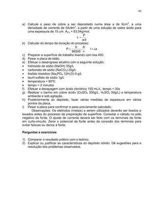 43
a) Calcule o peso de cobre a ser depositado numa área a de Xcm2
, a uma
densidade de corrente de 5A/dm2
, a partir de uma solução de cobre ácido para
uma espessura de 15 um. ACu = 63,54g/mol.
d.a
P
L =
b) Calcular do tempo de duração do processo:
n
A
.
96500
t.I
P = a.iI =
c) Preparar a superfície de trabalho lixando com lixa 400.
d) Pesar a placa de latão.
e) Efetuar o desengraxe alcalino com a seguinte solução:
• hidróxido de sódio (NaOH) 35g/L
• carbonato de sódio (NaCO3) 25g/L
• fosfato trisódico (Na2PO4.12H2O) 6 g/L
• lauril sulfato de sódio 1g/L
• temperatura = 80ºC
• tempo = 2 minutos
f) Efetuar a decapagem com ácido clorídrico 150 mL/L, tempo = 30s
g) Realizar o banho em cobre ácido (CuSO4 250g/L, H2SO4 50g/L) a temperatura
ambiente e sob agitação.
h) Posteriormente ao depósito, fazer várias medidas de espessura em vários
pontos da placa.
i) Pesar a placa para confirmar o peso previamente calculado.
Observações: Os eletrodos (metais) a serem utilizados deverão ser lixados e
lavados antes do processo de preparação de superfície. Conectar o cátodo no pólo
negativo da fonte. O ajuste de corrente deverá ser feito com os terminais da fonte
em curto-circuito. Zerar o potencial da fonte antes da conexão dos terminais para
evitar faíscas ou danos à fonte.
Perguntas e exercícios
1) Comparar o resultado prático com o teórico.
2) Explicar ou justificar as características do depósito obtido. Dê sugestões para a
resolução dos problemas observados.
 