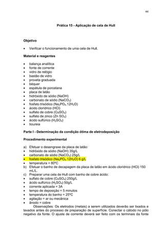 44
Prática 15 - Aplicação de cela de Hull
Objetivo
• Verificar o funcionamento de uma cela de Hull.
Material e reagentes
• balança analítica
• fonte de corrente
• vidro de relógio
• bastão de vidro
• proveta graduada
• béquer
• espátula de porcelana
• placa de latão
• hidróxido de sódio (NaOH)
• carbonato de sódio (NaCO3)
• fosfato trisódico (Na2PO4.12H2O)
• ácido clorídrico (HCl)
• sulfato de cobre (CuSO4)
• sulfato de zinco (Zn SO4)
• ácido sulfúrico (H2SO4)
• tioureia
Parte I - Determinação da condição ótima de eletrodeposição
Procedimento experimental
a) Efetuar o desengraxe da placa de latão:
• hidróxido de sódio (NaOH) 35g/L
• carbonato de sódio (NaCO3) 25g/L
• fosfato trisódico (Na2PO4.12H2O) 6 g/L
• temperatura = 80ºC
b) Efetuar o banho de decapagem da placa de latão em ácido clorídrico (HCl) 150
mL/L.
c) Preparar uma cela de Hull com banho de cobre ácido:
• sulfato de cobre (CuSO4) 250g/L
• ácido sulfúrico (H2SO4) 50g/L
• corrente aplicada = 3A
• tempo de deposição = 5 minutos
• temperatura do banho = 25ºC
• agitação = ar ou mecânica
• ânodo = cobre
Observações: Os eletrodos (metais) a serem utilizados deverão ser lixados e
lavados antes do processo de preparação de superfície. Conectar o cátodo no pólo
negativo da fonte. O ajuste de corrente deverá ser feito com os terminais da fonte
 