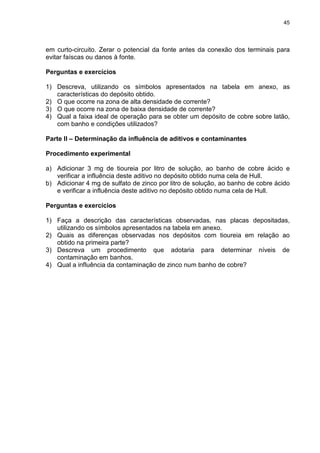 45
em curto-circuito. Zerar o potencial da fonte antes da conexão dos terminais para
evitar faíscas ou danos à fonte.
Perguntas e exercícios
1) Descreva, utilizando os símbolos apresentados na tabela em anexo, as
características do depósito obtido.
2) O que ocorre na zona de alta densidade de corrente?
3) O que ocorre na zona de baixa densidade de corrente?
4) Qual a faixa ideal de operação para se obter um depósito de cobre sobre latão,
com banho e condições utilizados?
Parte II – Determinação da influência de aditivos e contaminantes
Procedimento experimental
a) Adicionar 3 mg de tioureia por litro de solução, ao banho de cobre ácido e
verificar a influência deste aditivo no depósito obtido numa cela de Hull.
b) Adicionar 4 mg de sulfato de zinco por litro de solução, ao banho de cobre ácido
e verificar a influência deste aditivo no depósito obtido numa cela de Hull.
Perguntas e exercícios
1) Faça a descrição das características observadas, nas placas depositadas,
utilizando os símbolos apresentados na tabela em anexo.
2) Quais as diferenças observadas nos depósitos com tioureia em relação ao
obtido na primeira parte?
3) Descreva um procedimento que adotaria para determinar níveis de
contaminação em banhos.
4) Qual a influência da contaminação de zinco num banho de cobre?
 