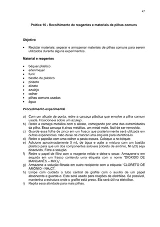 47
Prática 16 - Recolhimento de reagentes e materiais de pilhas comuns
Objetivo
• Reciclar materiais: separar e armazenar materiais de pilhas comuns para serem
utilizados durante alguns experimentos.
Material e reagentes
• béquer plástico
• erlenmeyer
• funil
• bastão de plástico
• pisseta
• alicate
• azulejo
• colher
• pilhas comuns usadas
• água
Procedimento experimental
a) Com um alicate de ponta, retire a carcaça plástica que envolve a pilha comum
usada. Posicione-a sobre um azulejo.
b) Retire a carcaça metálica com o alicate, começando por uma das extremidades
da pilha. Essa carcaça é zinco metálico, um metal mole, fácil de ser removido.
c) Guarde essa folha de zinco em um frasco que posteriormente será utilizada em
outras experiências. Não deixe de colocar uma etiqueta para identifica-lo.
d) Retire o papelão com uma colher a pasta escura. Coloque-a no béquer.
e) Adicione aproximadamente 5 mL de água e agite a mistura com um bastão
plástico para que um dos componentes solúveis (cloreto de amônio, NH4Cl) seja
dissolvido. Filtre a solução
f) Retire o papel de filtro com o reagente retido e deixe-o secar. Armazene-o em
seguida em um frasco contendo uma etiqueta com o nome “DIÓXIDO DE
MANGANÊS – MnO2”.
g) Armazene a solução filtrada em outro recipiente com a etiqueta “CLORETO DE
AMÔNIO - NH4Cl”.
h) Limpe com cuidado o tubo central de grafite com o auxílio de um papel
absorvente e guarde-o. Este será usado para reações de eletrólise. Se possível,
mantenha a estrutura onde o grafite está preso. Ela será útil na eletrólise.
i) Repita essa atividade para mais pilhas.
 