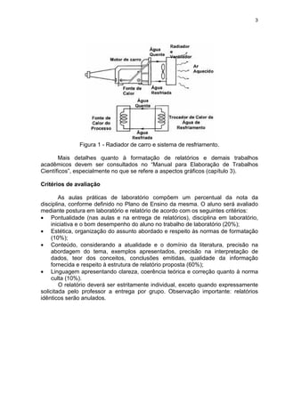 3
Figura 1 - Radiador de carro e sistema de resfriamento.
Mais detalhes quanto à formatação de relatórios e demais trabalhos
acadêmicos devem ser consultados no “Manual para Elaboração de Trabalhos
Científicos”, especialmente no que se refere a aspectos gráficos (capítulo 3).
Critérios de avaliação
As aulas práticas de laboratório compõem um percentual da nota da
disciplina, conforme definido no Plano de Ensino da mesma. O aluno será avaliado
mediante postura em laboratório e relatório de acordo com os seguintes critérios:
• Pontualidade (nas aulas e na entrega de relatórios), disciplina em laboratório,
iniciativa e o bom desempenho do aluno no trabalho de laboratório (20%);
• Estética, organização do assunto abordado e respeito às normas de formatação
(10%);
• Conteúdo, considerando a atualidade e o domínio da literatura, precisão na
abordagem do tema, exemplos apresentados, precisão na interpretação de
dados, teor dos conceitos, conclusões emitidas, qualidade da informação
fornecida e respeito à estrutura de relatório proposta (60%);
• Linguagem apresentando clareza, coerência teórica e correção quanto à norma
culta (10%).
O relatório deverá ser estritamente individual, exceto quando expressamente
solicitada pelo professor a entrega por grupo. Observação importante: relatórios
idênticos serão anulados.
 