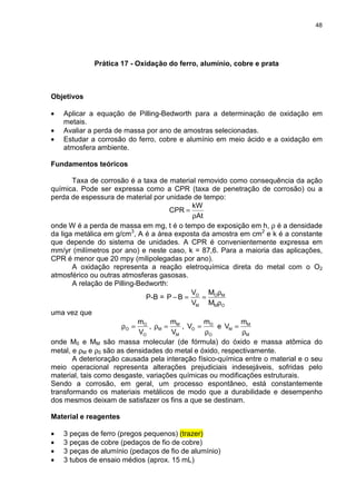 48
Prática 17 - Oxidação do ferro, alumínio, cobre e prata
Objetivos
• Aplicar a equação de Pilling-Bedworth para a determinação de oxidação em
metais.
• Avaliar a perda de massa por ano de amostras selecionadas.
• Estudar a corrosão do ferro, cobre e alumínio em meio ácido e a oxidação em
atmosfera ambiente.
Fundamentos teóricos
Taxa de corrosão é a taxa de material removido como consequência da ação
química. Pode ser expressa como a CPR (taxa de penetração de corrosão) ou a
perda de espessura de material por unidade de tempo:
At
kW
CPR
ρ
=
onde W é a perda de massa em mg, t é o tempo de exposição em h, ρ é a densidade
da liga metálica em g/cm3
, A é a área exposta da amostra em cm2
e k é a constante
que depende do sistema de unidades. A CPR é convenientemente expressa em
mm/yr (milímetros por ano) e neste caso, k = 87,6. Para a maioria das aplicações,
CPR é menor que 20 mpy (milipolegadas por ano).
A oxidação representa a reação eletroquímica direta do metal com o O2
atmosférico ou outras atmosferas gasosas.
A relação de Pilling-Bedworth:
P-B =
OM
MO
M
O
M
M
V
V
BP
ρ
ρ
==−
uma vez que
O
O
O
V
m
=ρ ,
M
M
M
V
m
=ρ ,
O
O
O
m
V
ρ
= e
M
M
M
m
V
ρ
=
onde M0 e MM são massa molecular (de fórmula) do óxido e massa atômica do
metal, e ρM e ρ0 são as densidades do metal e óxido, respectivamente.
A deterioração causada pela interação físico-química entre o material e o seu
meio operacional representa alterações prejudiciais indesejáveis, sofridas pelo
material, tais como desgaste, variações químicas ou modificações estruturais.
Sendo a corrosão, em geral, um processo espontâneo, está constantemente
transformando os materiais metálicos de modo que a durabilidade e desempenho
dos mesmos deixam de satisfazer os fins a que se destinam.
Material e reagentes
• 3 peças de ferro (pregos pequenos) (trazer)
• 3 peças de cobre (pedaços de fio de cobre)
• 3 peças de alumínio (pedaços de fio de alumínio)
• 3 tubos de ensaio médios (aprox. 15 mL)
 